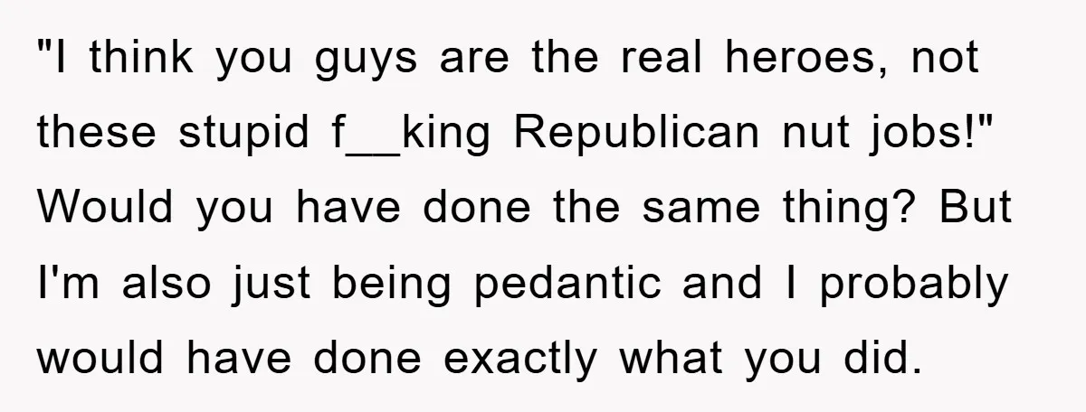 "I think you guys are the real heroes, not these stupid f__king Republican nut jobs!" Would you have done the same thing? But I'm also just being pedantic and I...