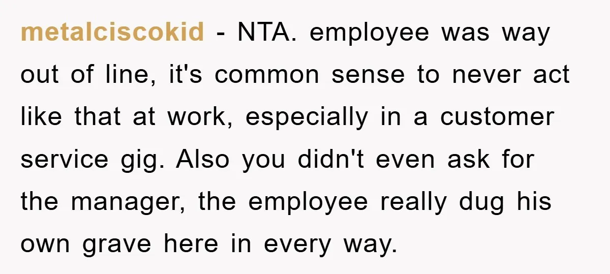metalciscokid − NTA. employee was way out of line, it's common sense to never act like that at work, especially in a customer service gig. Also you didn't even ask...