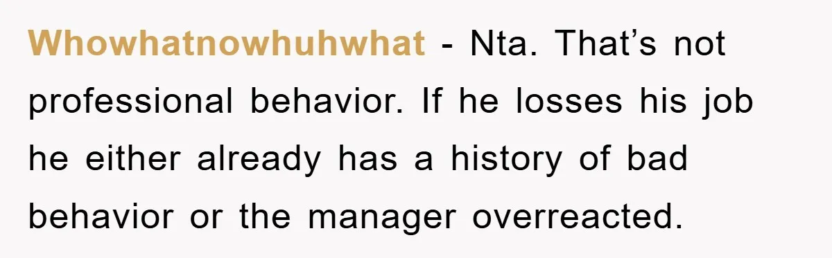 Whowhatnowhuhwhat − Nta. That’s not professional behavior. If he losses his job he either already has a history of bad behavior or the manager overreacted.