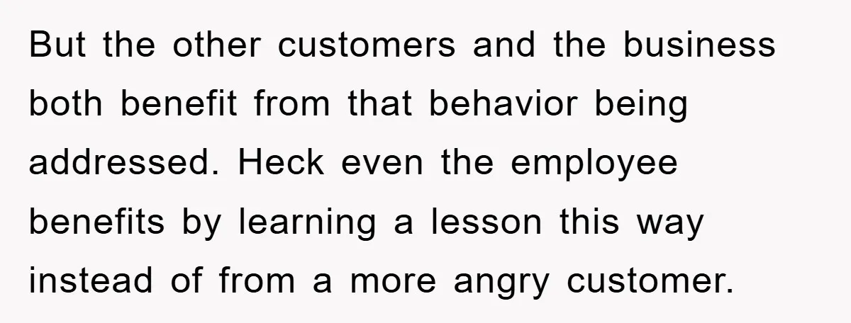 But the other customers and the business both benefit from that behavior being addressed. Heck even the employee benefits by learning a lesson this way instead of from a more...