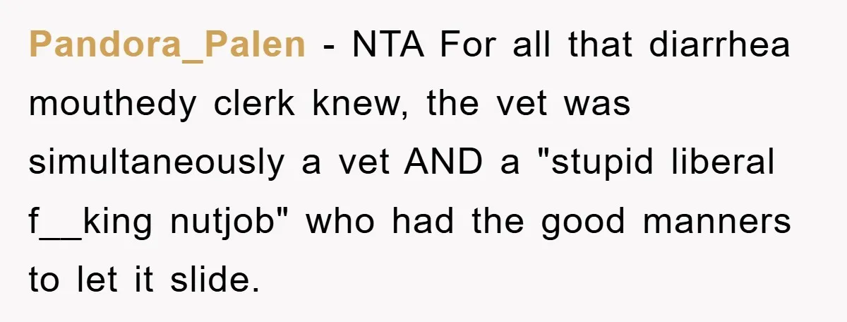 Pandora_Palen − NTA For all that diarrhea mouthedy clerk knew, the vet was simultaneously a vet AND a "stupid liberal f__king nutjob" who had the good manners to let it...