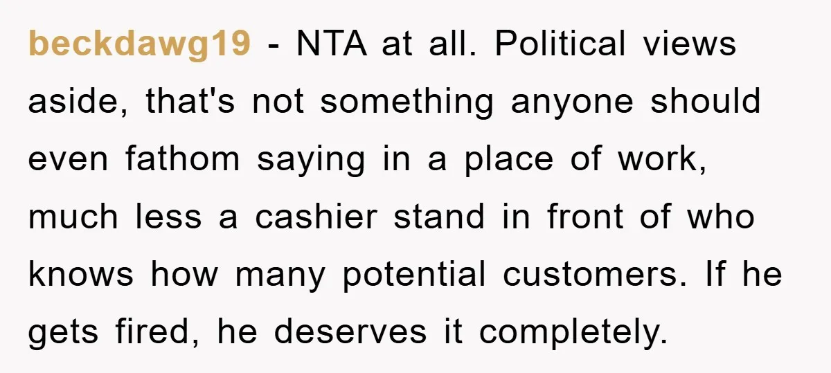 beckdawg19 − NTA at all. Political views aside, that's not something anyone should even fathom saying in a place of work, much less a cashier stand in front of who...
