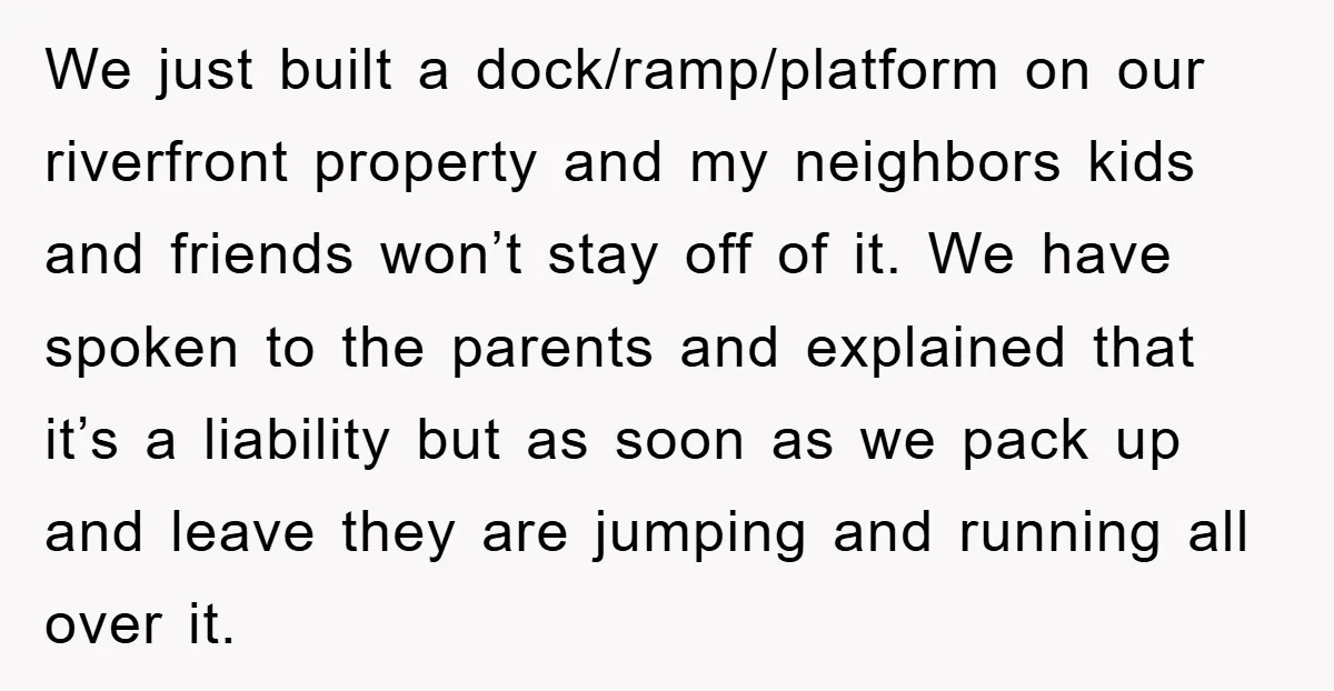We just built a dock/ramp/platform on our riverfront property and my neighbors kids and friends won’t stay off of it. We have spoken to the parents and explained that it’s...
