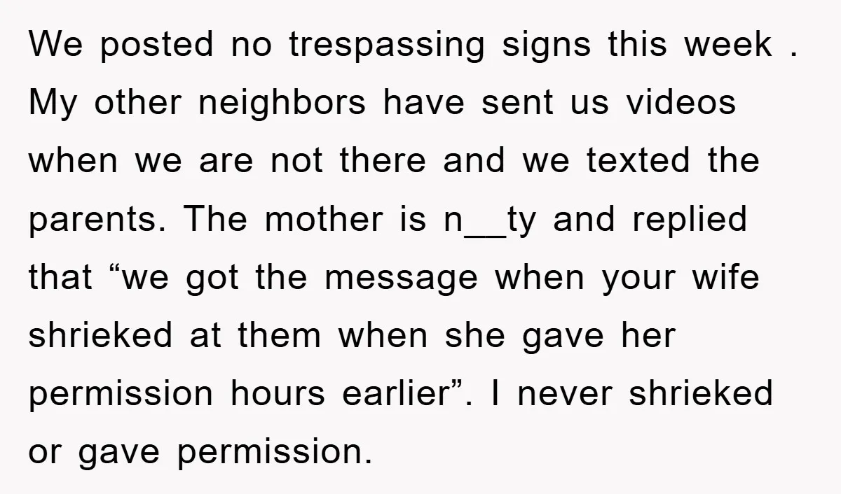 We posted no trespassing signs this week . My other neighbors have sent us videos when we are not there and we texted the parents. The mother is n__ty and...