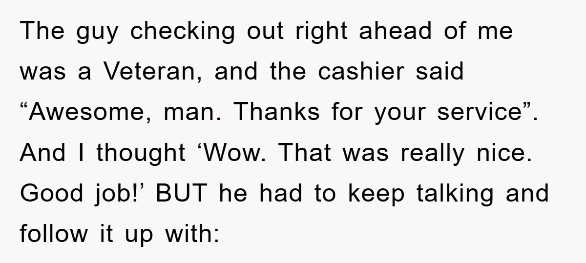 The guy checking out right ahead of me was a Veteran, and the cashier said “Awesome, man. Thanks for your service”. And I thought ‘Wow. That was really nice. Good...