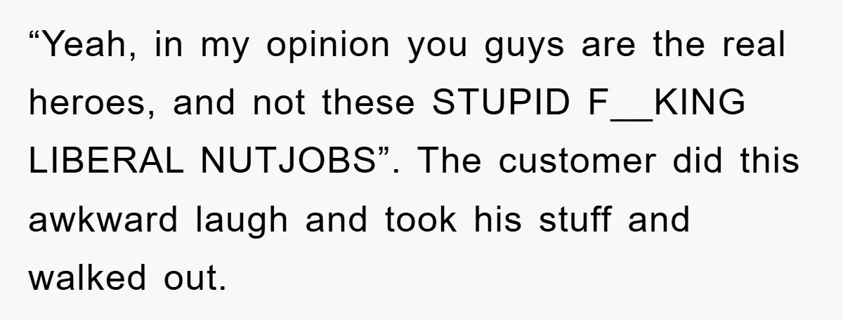 “Yeah, in my opinion you guys are the real heroes, and not these STUPID F__KING LIBERAL NUTJOBS”. The customer did this awkward laugh and took his stuff and walked out.