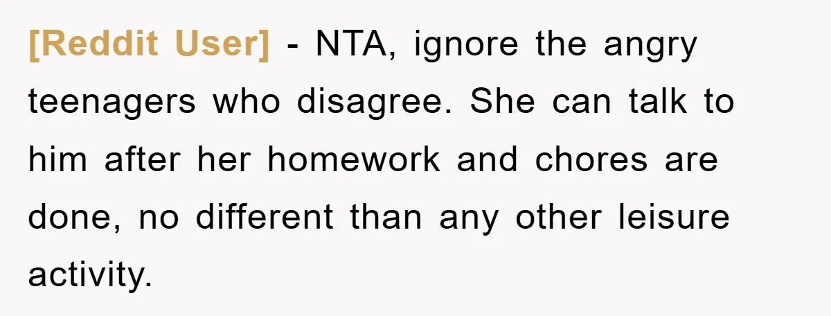 [Reddit User] − NTA, ignore the angry teenagers who disagree. She can talk to him after her homework and chores are done, no different than any other leisure activity.