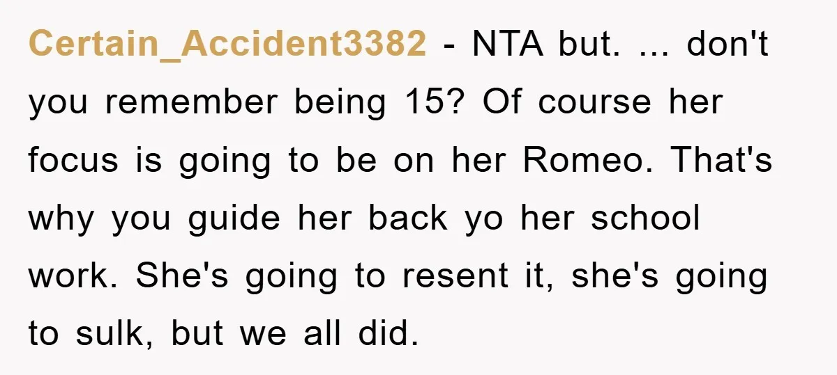 Certain_Accident3382 − NTA but. ... don't you remember being 15? Of course her focus is going to be on her Romeo. That's why you guide her back yo her school...