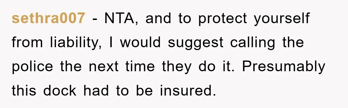 sethra007 − NTA, and to protect yourself from liability, I would suggest calling the police the next time they do it. Presumably this dock had to be insured.