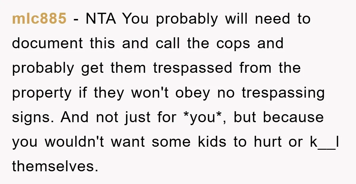 mlc885 − NTA You probably will need to document this and call the cops and probably get them trespassed from the property if they won't obey no trespassing signs. And...