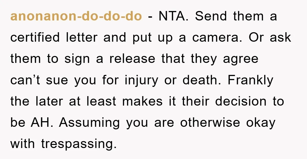 anonanon-do-do-do − NTA. Send them a certified letter and put up a camera. Or ask them to sign a release that they agree can’t sue you for injury or death....
