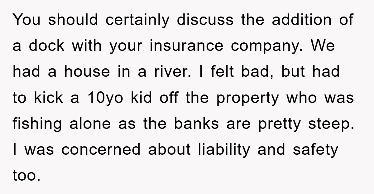 You should certainly discuss the addition of a dock with your insurance company. We had a house in a river. I felt bad, but had to kick a 10yo kid...