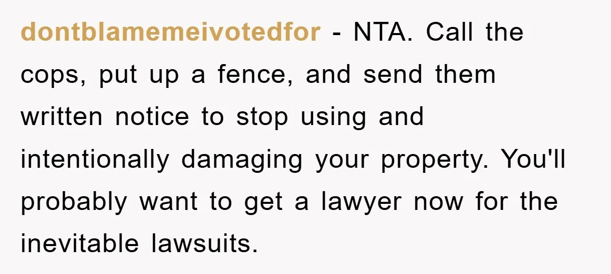 dontblamemeivotedfor − NTA. Call the cops, put up a fence, and send them written notice to stop using and intentionally damaging your property. You'll probably want to get a lawyer...