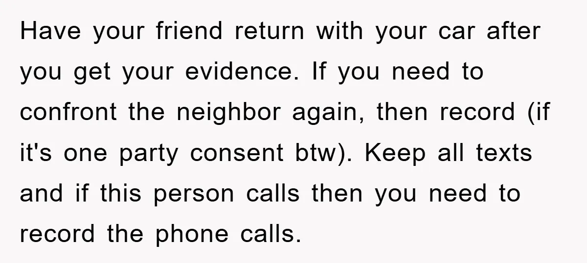 Have your friend return with your car after you get your evidence. If you need to confront the neighbor again, then record (if it's one party consent btw). Keep all...