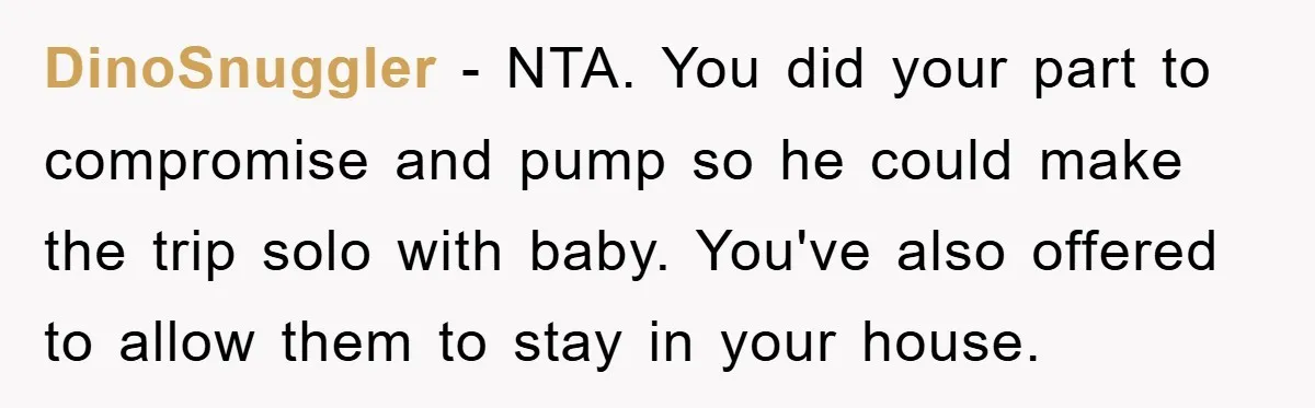 DinoSnuggler − NTA. You did your part to compromise and pump so he could make the trip solo with baby. You've also offered to allow them to stay in your...