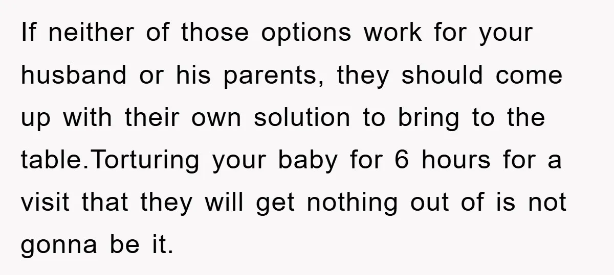 If neither of those options work for your husband or his parents, they should come up with their own solution to bring to the table.Torturing your baby for 6 hours...