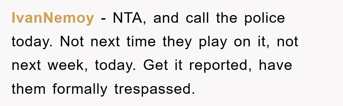 IvanNemoy − NTA, and call the police today. Not next time they play on it, not next week, today. Get it reported, have them formally trespassed.