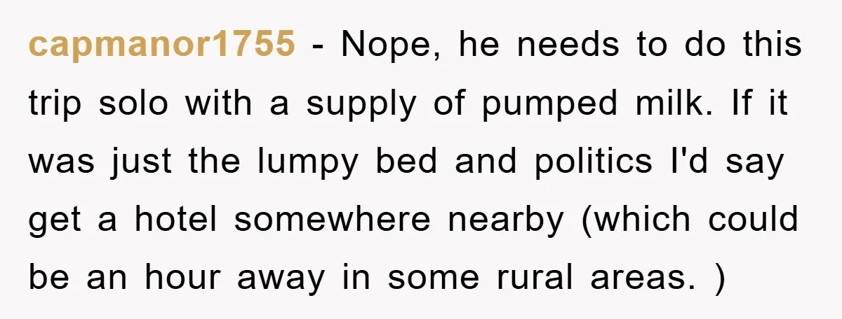 capmanor1755 − Nope, he needs to do this trip solo with a supply of pumped milk. If it was just the lumpy bed and politics I'd say get a hotel...