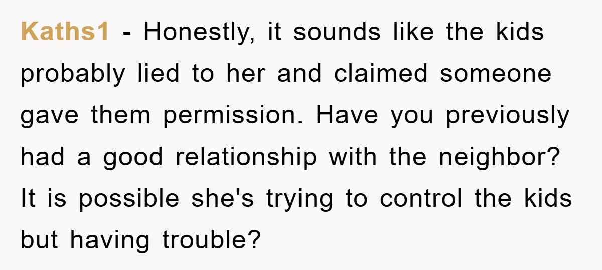 Kaths1 − Honestly, it sounds like the kids probably lied to her and claimed someone gave them permission. Have you previously had a good relationship with the neighbor? It is...