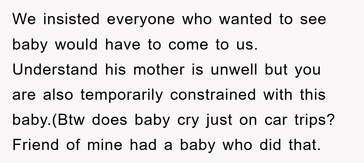 We insisted everyone who wanted to see baby would have to come to us. Understand his mother is unwell but you are also temporarily constrained with this baby.(Btw does baby...