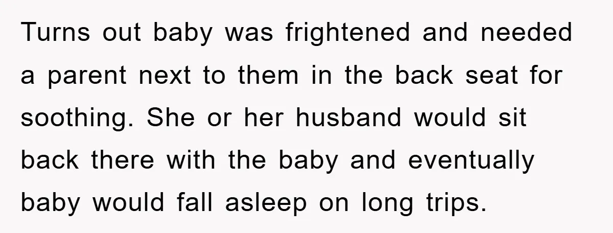 Turns out baby was frightened and needed a parent next to them in the back seat for soothing. She or her husband would sit back there with the baby and...