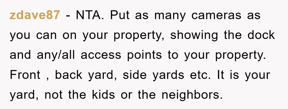 zdave87 − NTA. Put as many cameras as you can on your property, showing the dock and any/all access points to your property. Front , back yard, side yards etc....