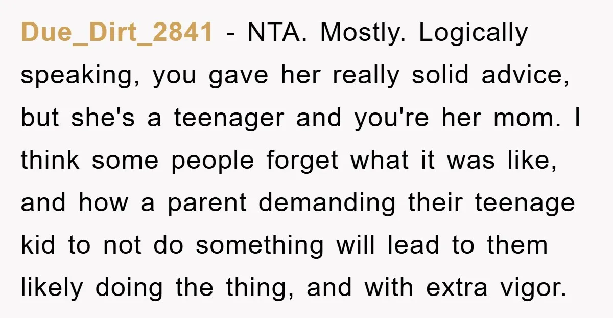 Due_Dirt_2841 − NTA. Mostly. Logically speaking, you gave her really solid advice, but she's a teenager and you're her mom. I think some people forget what it was like, and...