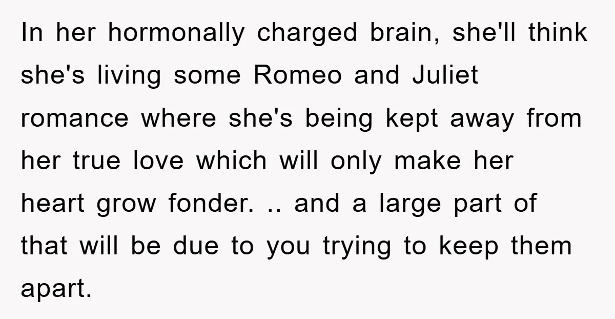 In her hormonally charged brain, she'll think she's living some Romeo and Juliet romance where she's being kept away from her true love which will only make her heart grow...