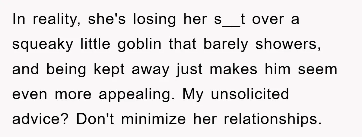 In reality, she's losing her s__t over a squeaky little goblin that barely showers, and being kept away just makes him seem even more appealing. My unsolicited advice? Don't minimize...