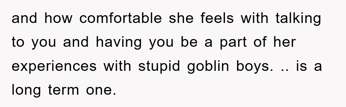 and how comfortable she feels with talking to you and having you be a part of her experiences with stupid goblin boys. .. is a long term one.