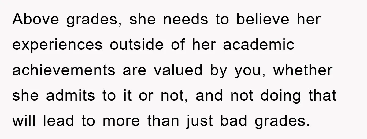Above grades, she needs to believe her experiences outside of her academic achievements are valued by you, whether she admits to it or not, and not doing that will lead...