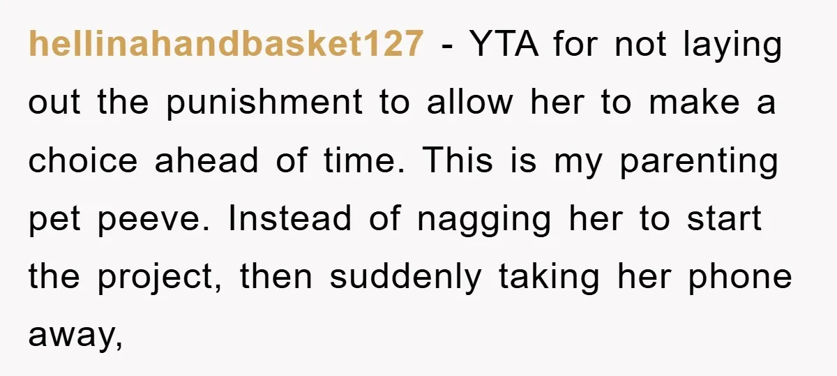 hellinahandbasket127 − YTA for not laying out the punishment to allow her to make a choice ahead of time. This is my parenting pet peeve. Instead of nagging her to...