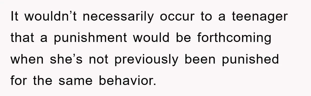It wouldn’t necessarily occur to a teenager that a punishment would be forthcoming when she’s not previously been punished for the same behavior.