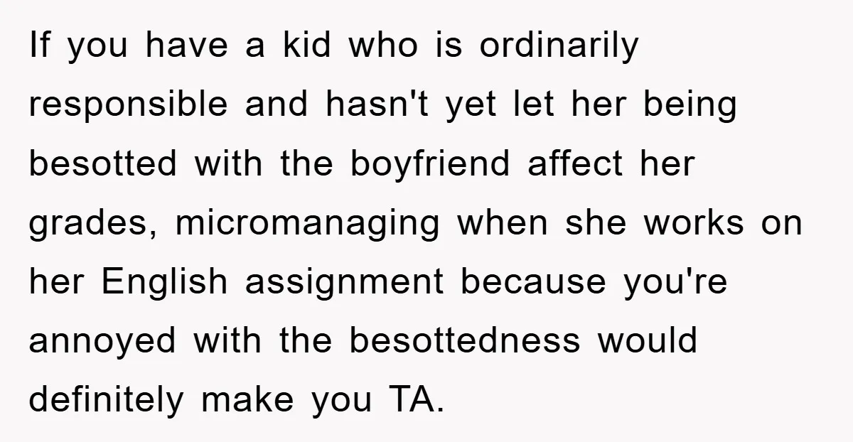 If you have a kid who is ordinarily responsible and hasn't yet let her being besotted with the boyfriend affect her grades, micromanaging when she works on her English assignment...
