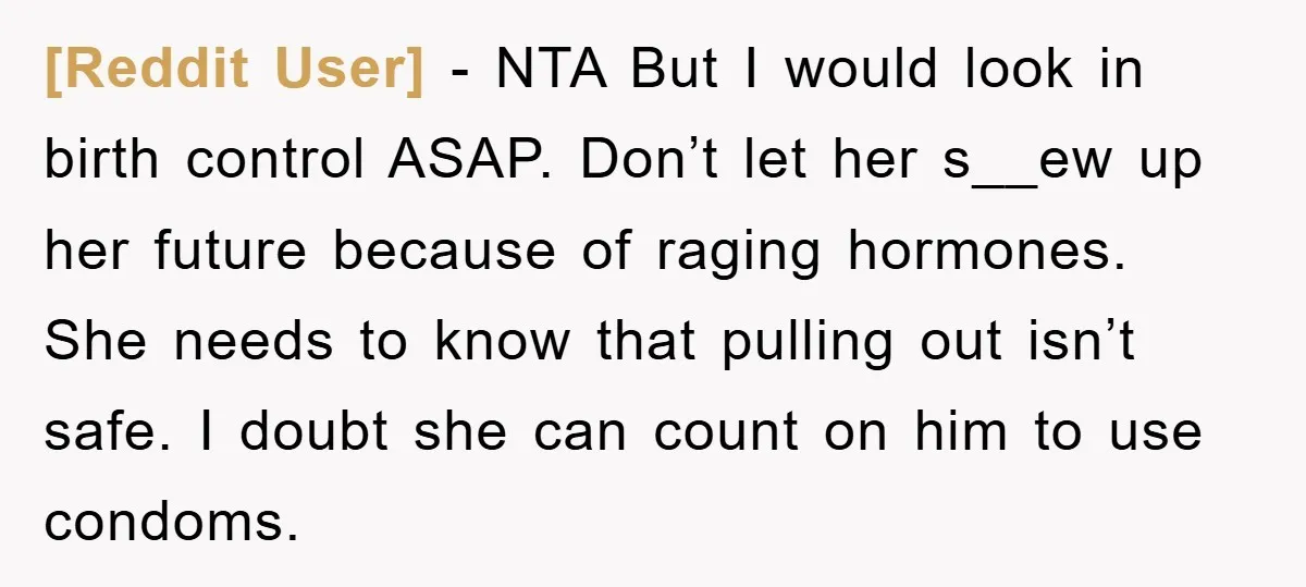 [Reddit User] − NTA But I would look in birth control ASAP. Don’t let her s__ew up her future because of raging hormones. She needs to know that pulling out...