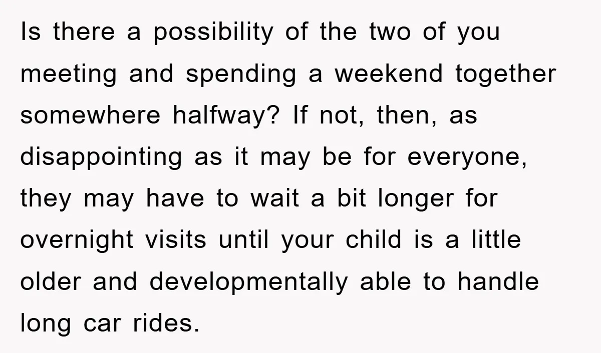Is there a possibility of the two of you meeting and spending a weekend together somewhere halfway? If not, then, as disappointing as it may be for everyone, they may...