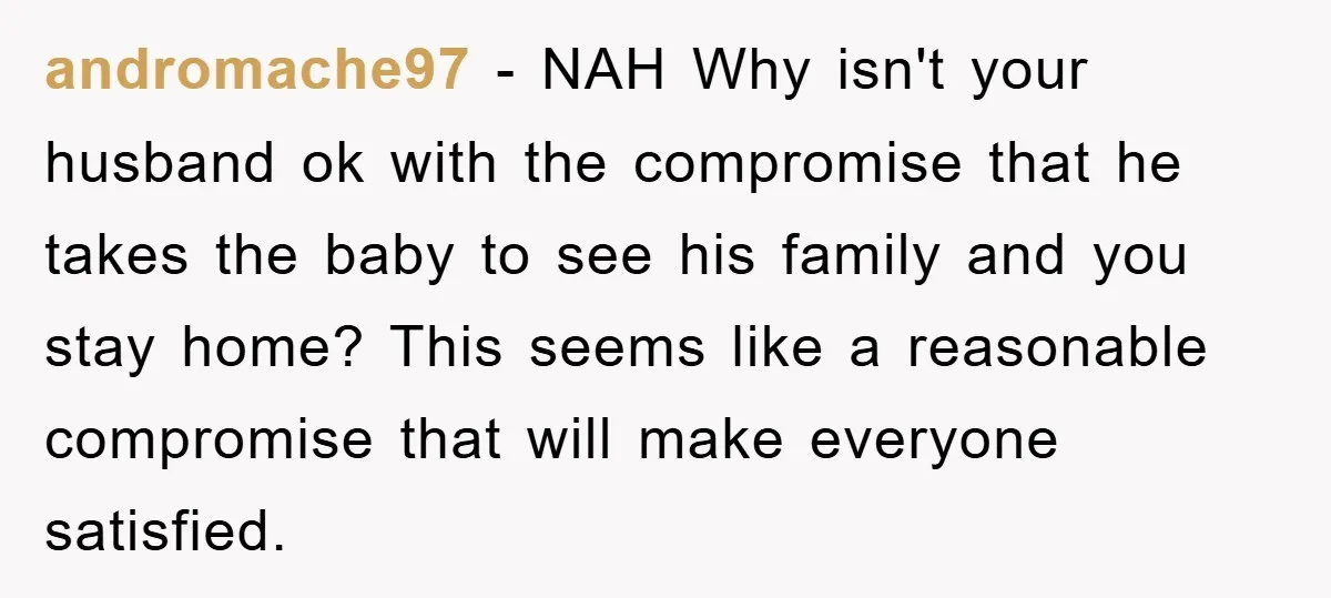 andromache97 − NAH Why isn't your husband ok with the compromise that he takes the baby to see his family and you stay home? This seems like a reasonable compromise...