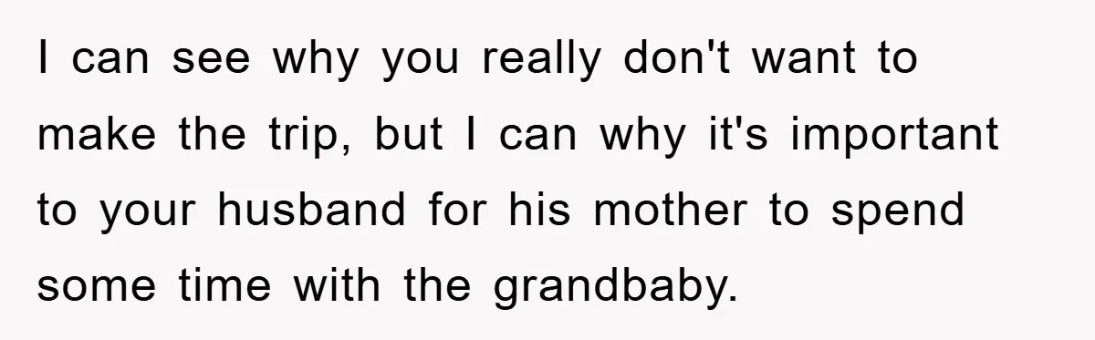 I can see why you really don't want to make the trip, but I can why it's important to your husband for his mother to spend some time with the...