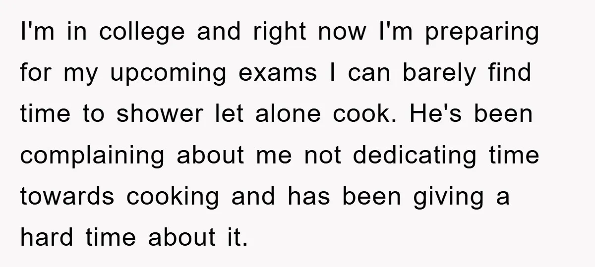I'm in college and right now I'm preparing for my upcoming exams I can barely find time to shower let alone cook. He's been complaining about me not dedicating time...
