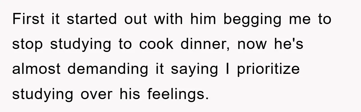 First it started out with him begging me to stop studying to cook dinner, now he's almost demanding it saying I prioritize studying over his feelings.