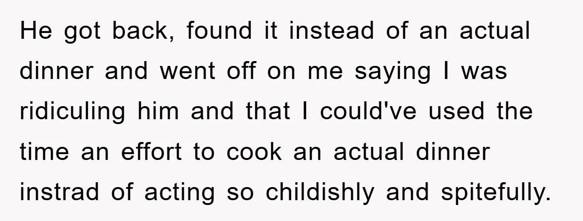 He got back, found it instead of an actual dinner and went off on me saying I was ridiculing him and that I could've used the time an effort to...