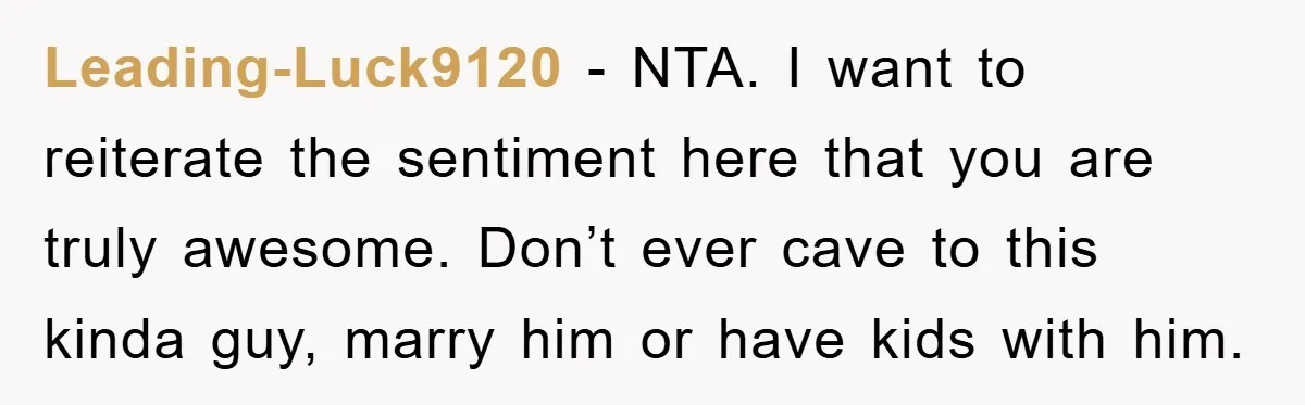 Leading-Luck9120 − NTA. I want to reiterate the sentiment here that you are truly awesome. Don’t ever cave to this kinda guy, marry him or have kids with him.