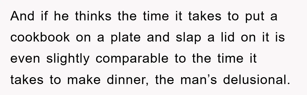 And if he thinks the time it takes to put a cookbook on a plate and slap a lid on it is even slightly comparable to the time it takes...