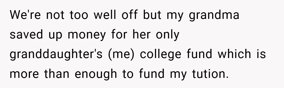 We're not too well off but my grandma saved up money for her only granddaughter's (me) college fund which is more than enough to fund my tution.