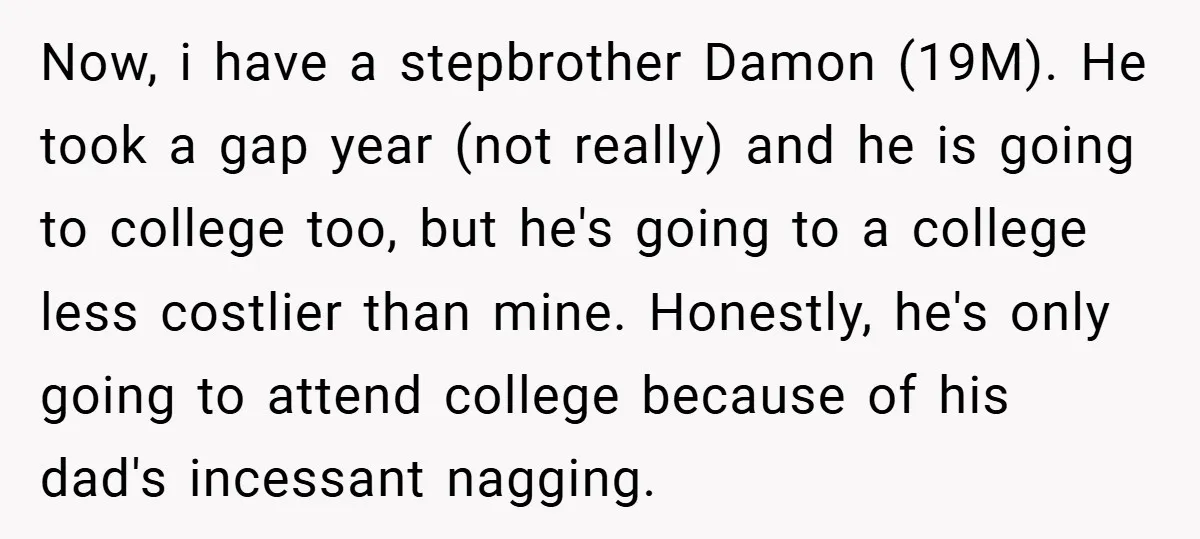 Now, i have a stepbrother Damon (19M). He took a gap year (not really) and he is going to college too, but he's going to a college less costlier than...