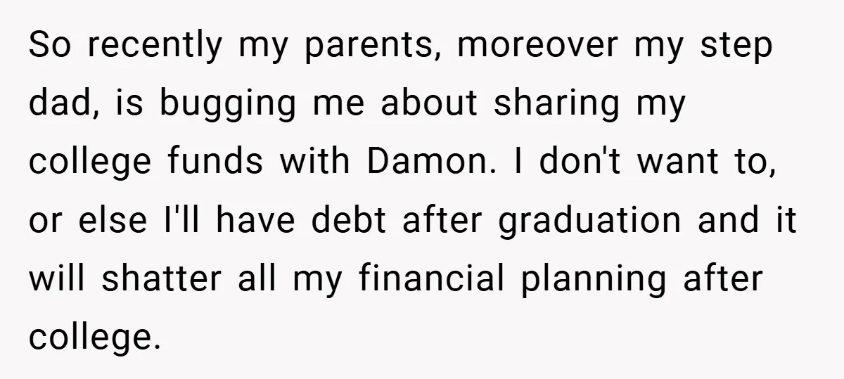So recently my parents, moreover my step dad, is bugging me about sharing my college funds with Damon. I don't want to, or else I'll have debt after graduation and...