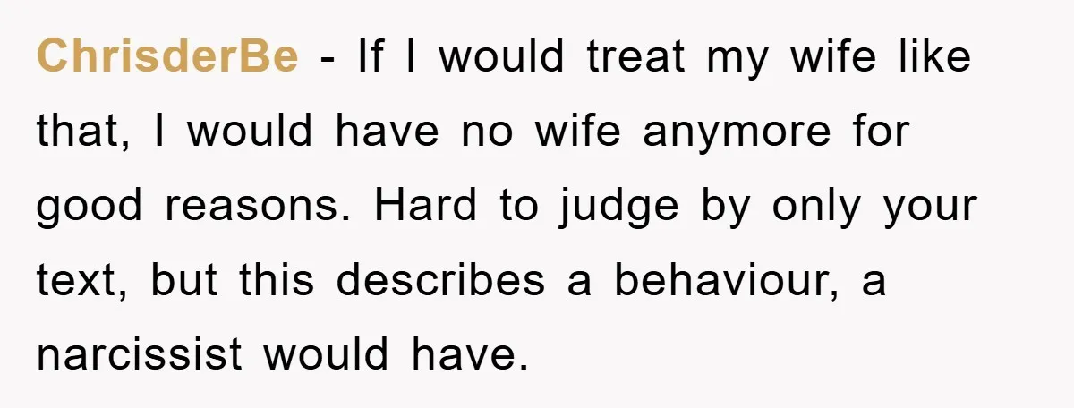 ChrisderBe − If I would treat my wife like that, I would have no wife anymore for good reasons. Hard to judge by only your text, but this describes a...