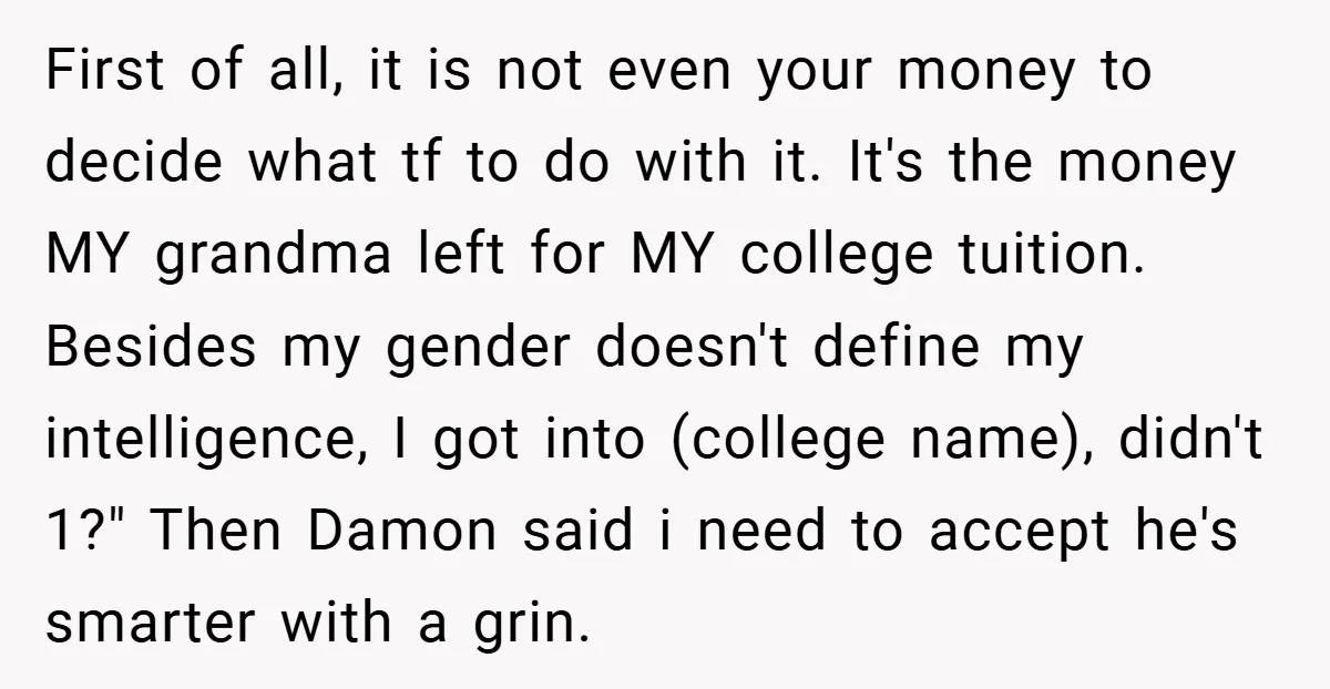 First of all, it is not even your money to decide what tf to do with it. It's the money MY grandma left for MY college tuition. Besides my gender...