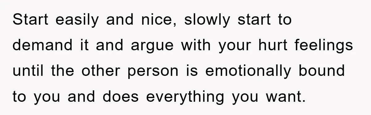Start easily and nice, slowly start to demand it and argue with your hurt feelings until the other person is emotionally bound to you and does everything you want.