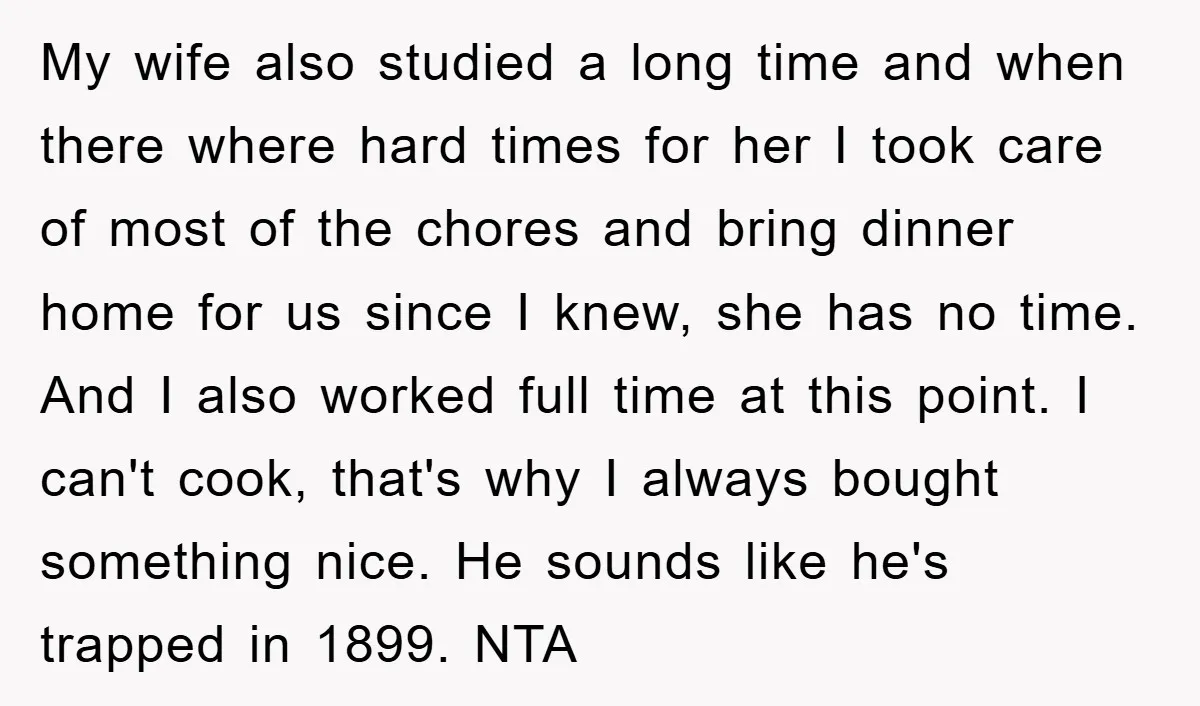 My wife also studied a long time and when there where hard times for her I took care of most of the chores and bring dinner home for us since...